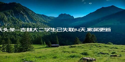 今天头条-吉林大二学生已失联14天，家属更新寻人启事 悬赏50万